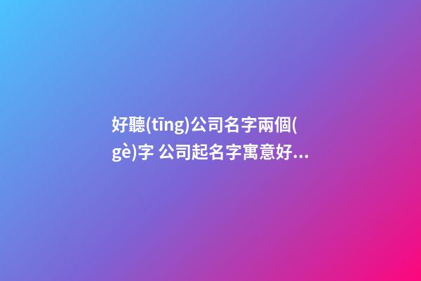 好聽(tīng)公司名字兩個(gè)字 公司起名字寓意好的字兩個(gè)字,起名之家-第1張-公司起名-玄機(jī)派